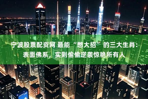 宁波股票配资网 最能 “憋大招” 的三大生肖：表面佛系，实则偷偷逆袭惊艳所有人