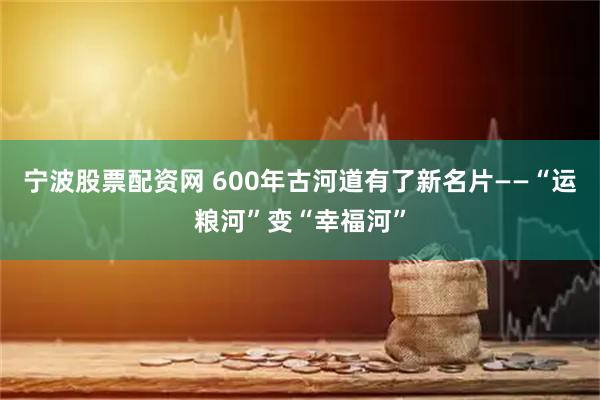 宁波股票配资网 600年古河道有了新名片——“运粮河”变“幸福河”