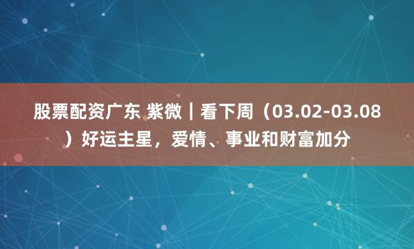 股票配资广东 紫微｜看下周（03.02-03.08）好运主星，爱情、事业和财富加分