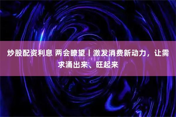 炒股配资利息 两会瞭望丨激发消费新动力，让需求涌出来、旺起来