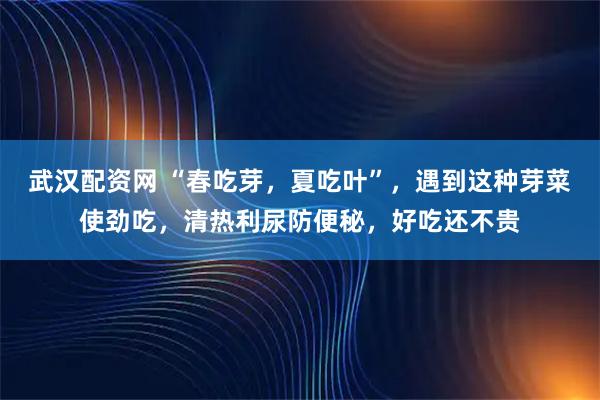 武汉配资网 “春吃芽，夏吃叶”，遇到这种芽菜使劲吃，清热利尿防便秘，好吃还不贵