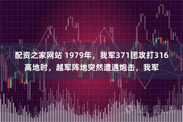 配资之家网站 1979年,我军371团攻打316高地时,越军阵地突然遭遇炮击,我军