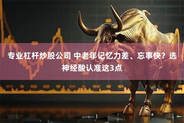专业杠杆炒股公司 中老年记忆力差、忘事快？选神经酸认准这3点