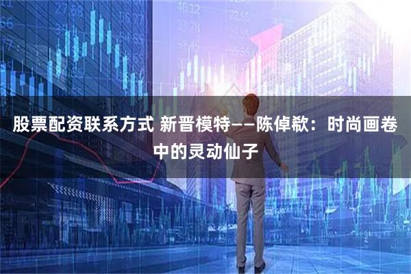 股票配资联系方式 新晋模特——陈倬欷：时尚画卷中的灵动仙子