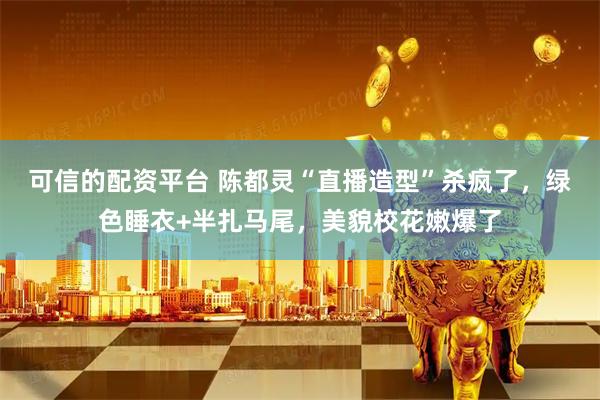 可信的配资平台 陈都灵“直播造型”杀疯了，绿色睡衣+半扎马尾，美貌校花嫩爆了