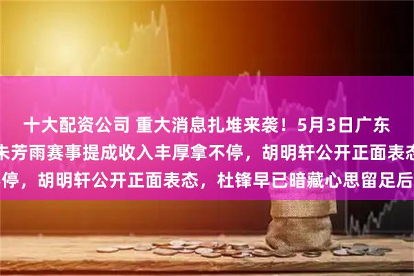 十大配资公司 重大消息扎堆来袭！5月3日广东队接连传出三大动态，朱芳雨赛事提成收入丰厚拿不停，胡明轩公开正面表态，杜锋早已暗藏心思留足后手