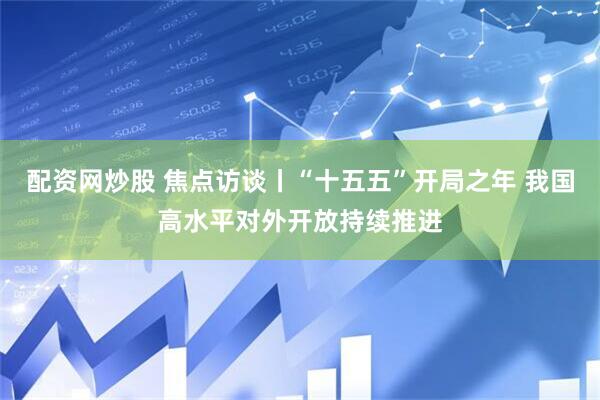 配资网炒股 焦点访谈丨“十五五”开局之年 我国高水平对外开放持续推进