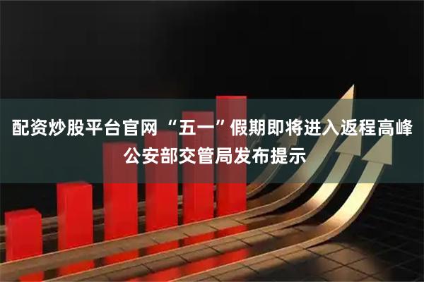 配资炒股平台官网 “五一”假期即将进入返程高峰 公安部交管局发布提示
