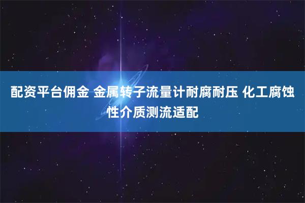 配资平台佣金 金属转子流量计耐腐耐压 化工腐蚀性介质测流适配