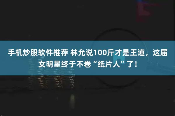 手机炒股软件推荐 林允说100斤才是王道，这届女明星终于不卷“纸片人”了！