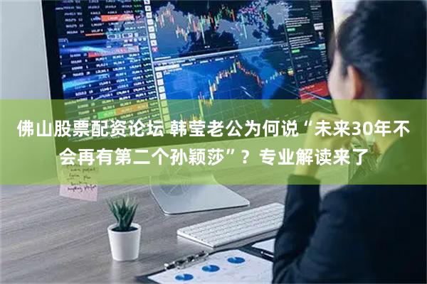 佛山股票配资论坛 韩莹老公为何说“未来30年不会再有第二个孙颖莎”?专业解读来了