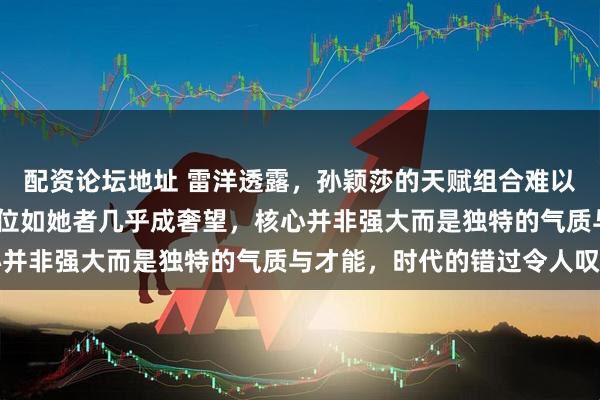 配资论坛地址 雷洋透露，孙颖莎的天赋组合难以复制，2530年再出一位如她者几乎成奢望，核心并非强大而是独特的气质与才能，时代的错过令人叹息