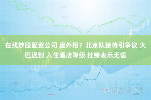 在线炒股配资公司 盘外招？北京队接待引争议 大巴迟到 入住酒店降级 杜锋表示无语