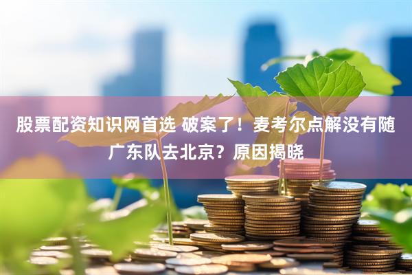 股票配资知识网首选 破案了！麦考尔点解没有随广东队去北京？原因揭晓