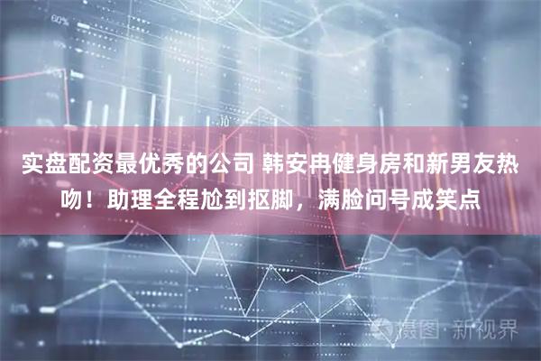 实盘配资最优秀的公司 韩安冉健身房和新男友热吻！助理全程尬到抠脚，满脸问号成笑点