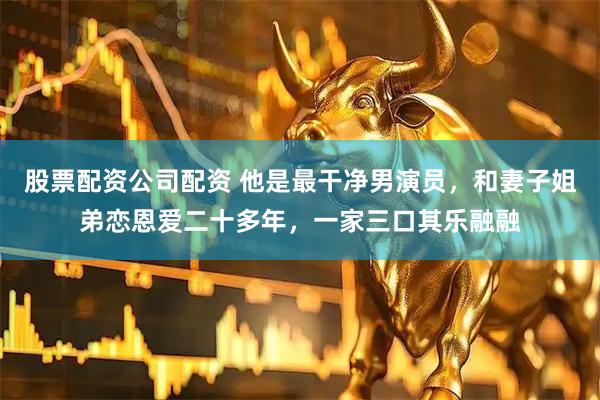 股票配资公司配资 他是最干净男演员,和妻子姐弟恋恩爱二十多年,一家三口其乐融融