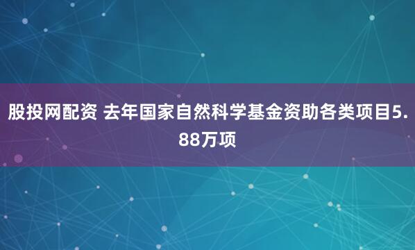 股投网配资 去年国家自然科学基金资助各类项目5.88万项