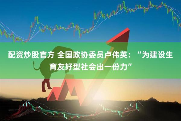 配资炒股官方 全国政协委员卢伟英：“为建设生育友好型社会出一份力”