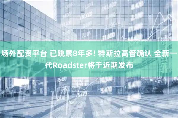 场外配资平台 已跳票8年多! 特斯拉高管确认 全新一代Roadster将于近期发布