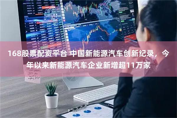 168股票配资平台 中国新能源汽车创新纪录，今年以来新能源汽车企业新增超11万家