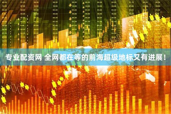 专业配资网 全网都在等的前海超级地标又有进展！