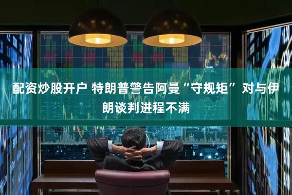 配资炒股开户 特朗普警告阿曼“守规矩” 对与伊朗谈判进程不满